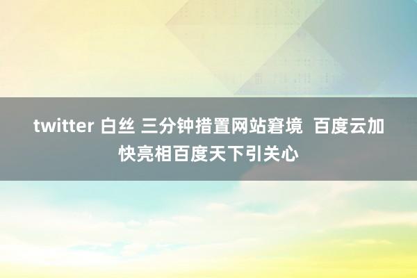 twitter 白丝 三分钟措置网站窘境  百度云加快亮相百度天下引关心