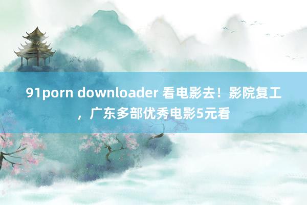 91porn downloader 看电影去！影院复工，广东多部优秀电影5元看