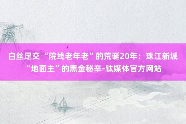 白丝足交 “院线老年老”的荒诞20年：珠江新城“地面主”的黑金秘辛-钛媒体官方网站