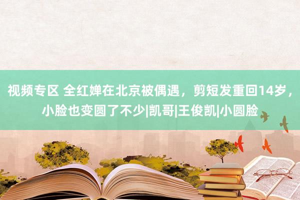 视频专区 全红婵在北京被偶遇，剪短发重回14岁，小脸也变圆了不少|凯哥|王俊凯|小圆脸