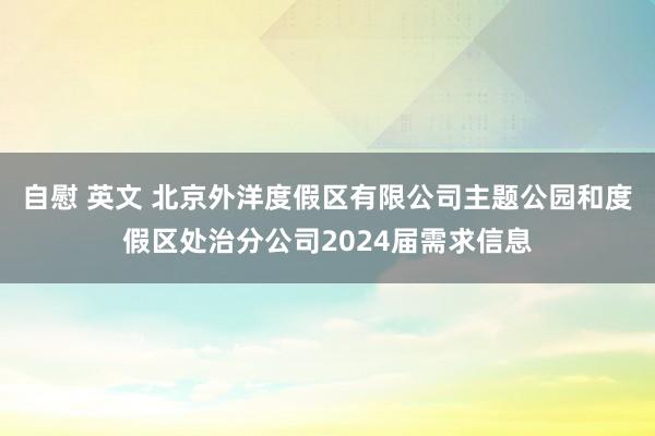 自慰 英文 北京外洋度假区有限公司主题公园和度假区处治分公司2024届需求信息