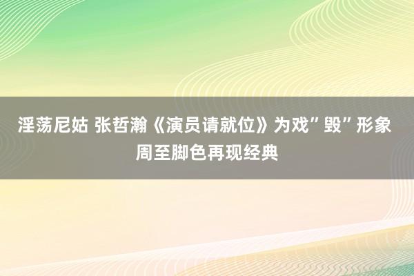 淫荡尼姑 张哲瀚《演员请就位》为戏”毁”形象 周至脚色再现经典