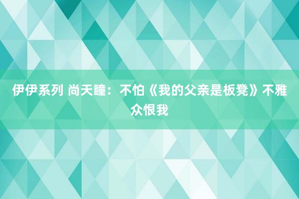 伊伊系列 尚天瞳：不怕《我的父亲是板凳》不雅众恨我