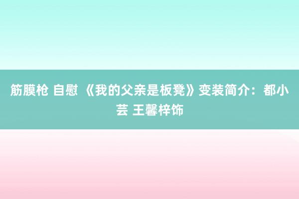 筋膜枪 自慰 《我的父亲是板凳》变装简介：都小芸 王馨梓饰