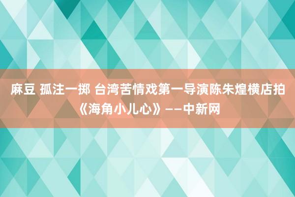 麻豆 孤注一掷 台湾苦情戏第一导演陈朱煌横店拍《海角小儿心》——中新网