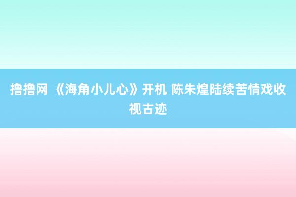 撸撸网 《海角小儿心》开机 陈朱煌陆续苦情戏收视古迹