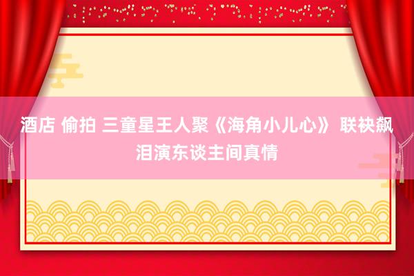 酒店 偷拍 三童星王人聚《海角小儿心》 联袂飙泪演东谈主间真情