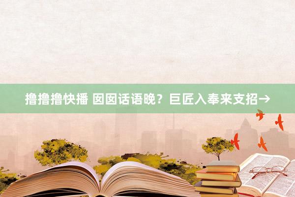 撸撸撸快播 囡囡话语晚？巨匠入奉来支招→