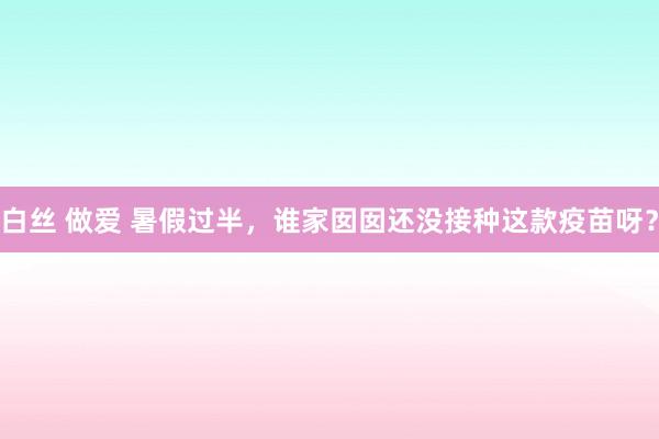 白丝 做爱 暑假过半，谁家囡囡还没接种这款疫苗呀？