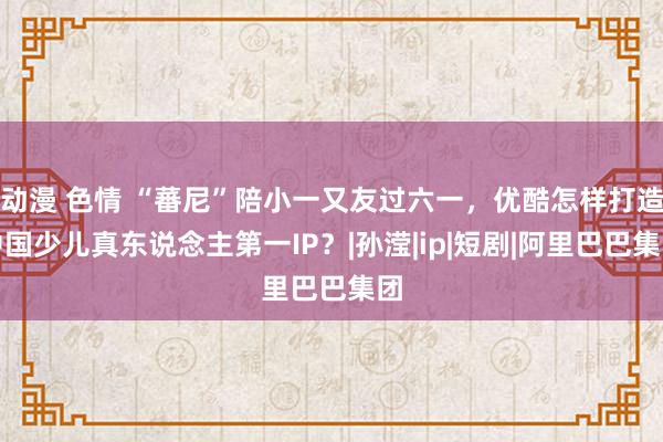 动漫 色情 “蕃尼”陪小一又友过六一，优酷怎样打造中国少儿真东说念主第一IP？|孙滢|ip|短剧|阿里巴巴集团