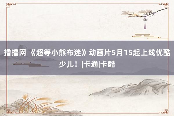 撸撸网 《超等小熊布迷》动画片5月15起上线优酷少儿！|卡通|卡酷