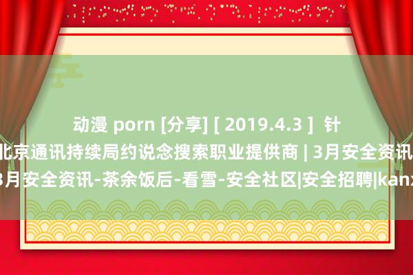 动漫 porn [分享] [ 2019.4.3 ]  针对烦嚣电话软件销售实行问题 北京通讯持续局约说念搜索职业提供商 | 3月安全资讯-茶余饭后-看雪-安全社区|安全招聘|kanxue.com