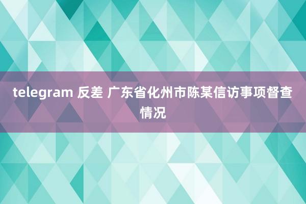 telegram 反差 广东省化州市陈某信访事项督查情况