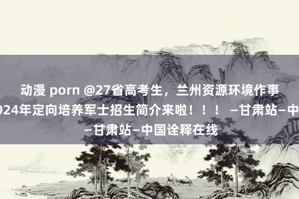 动漫 porn @27省高考生，兰州资源环境作事技艺大学2024年定向培养军士招生简介来啦！！！ —甘肃站—中国诠释在线