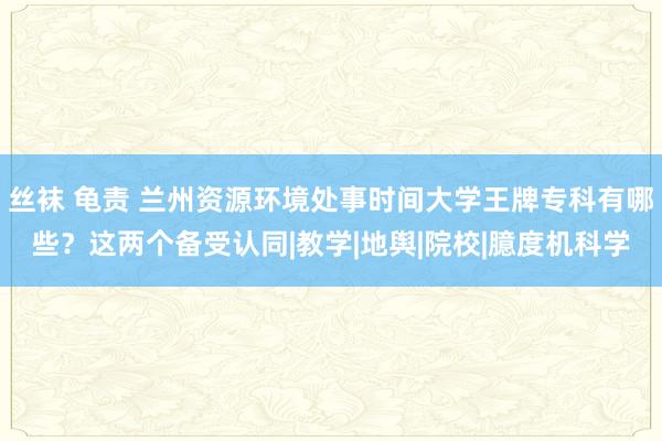 丝袜 龟责 兰州资源环境处事时间大学王牌专科有哪些？这两个备受认同|教学|地舆|院校|臆度机科学