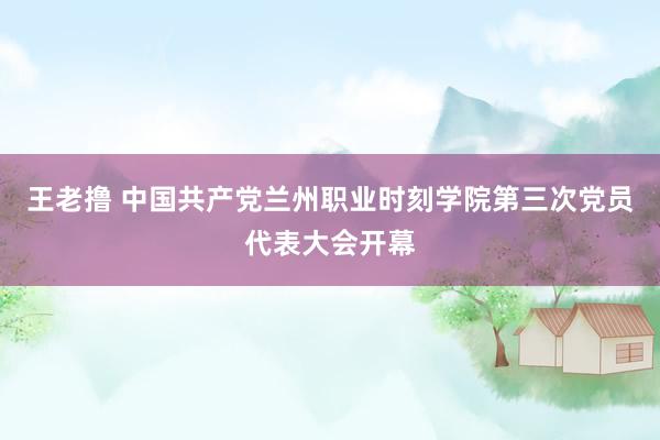 王老撸 中国共产党兰州职业时刻学院第三次党员代表大会开幕