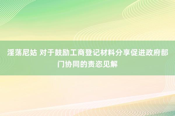 淫荡尼姑 对于鼓励工商登记材料分享促进政府部门协同的责恣见解