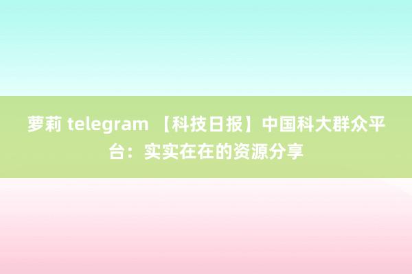 萝莉 telegram 【科技日报】中国科大群众平台：实实在在的资源分享