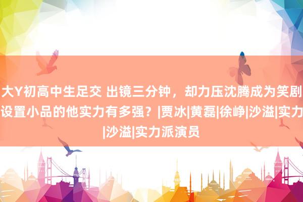 大Y初高中生足交 出镜三分钟，却力压沈腾成为笑剧之王！设置小品的他实力有多强？|贾冰|黄磊|徐峥|沙溢|实力派演员