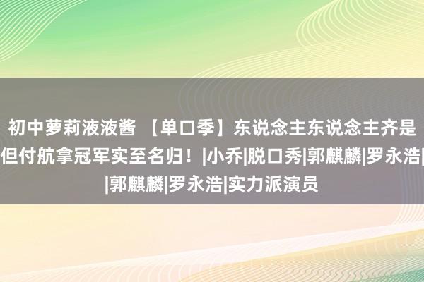 初中萝莉液液酱 【单口季】东说念主东说念主齐是笑剧之王，但付航拿冠军实至名归！|小乔|脱口秀|郭麒麟|罗永浩|实力派演员