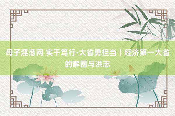 母子淫荡网 实干笃行·大省勇担当丨经济第一大省的解围与洪志