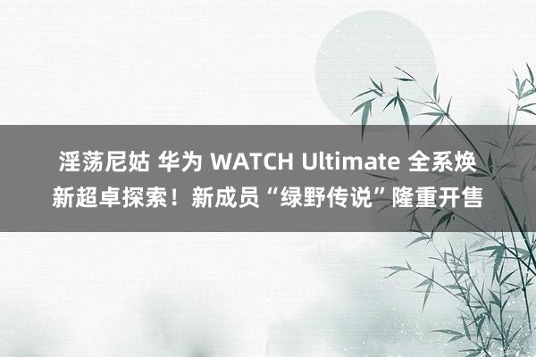 淫荡尼姑 华为 WATCH Ultimate 全系焕新超卓探索！新成员“绿野传说”隆重开售