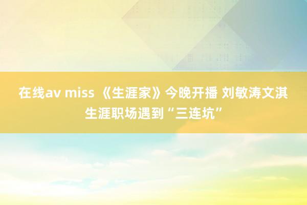 在线av miss 《生涯家》今晚开播 刘敏涛文淇生涯职场遇到“三连坑”