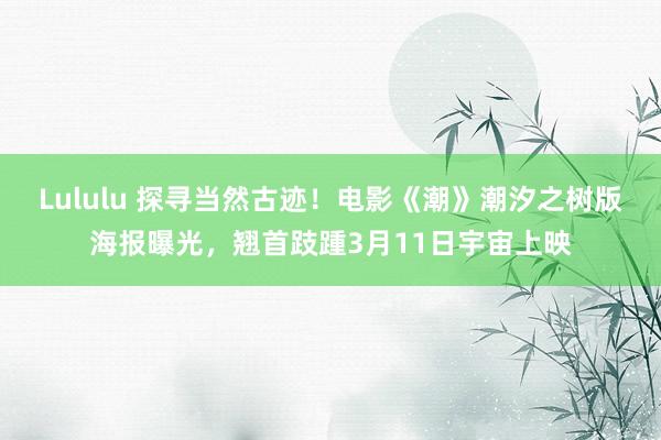 Lululu 探寻当然古迹！电影《潮》潮汐之树版海报曝光，翘首跂踵3月11日宇宙上映