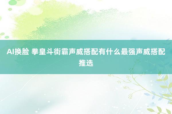 AI换脸 拳皇斗街霸声威搭配有什么最强声威搭配推选